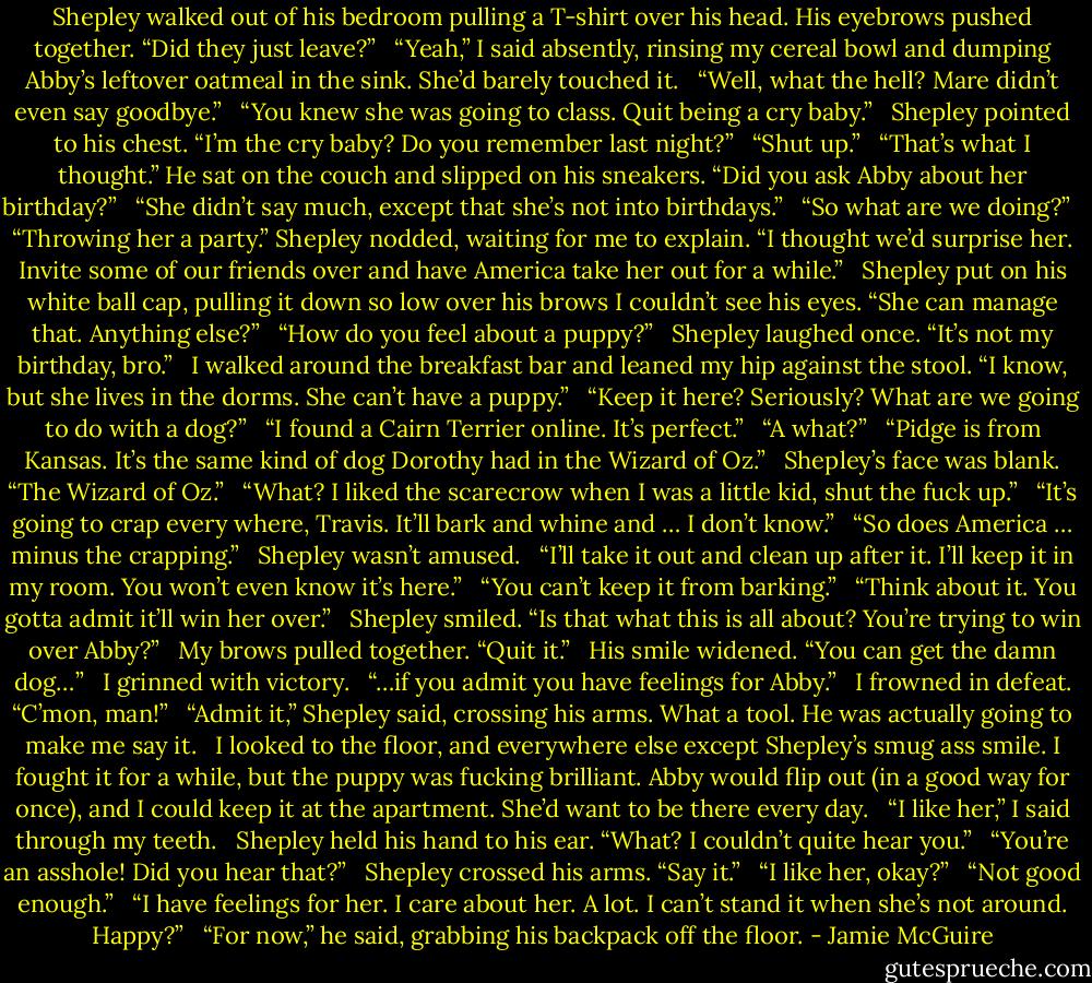 Shepley walked out of his bedroom pulling a T-shirt over his head. His eyebrows pushed together. “Did they just leave?”<br /> <br />“Yeah,” I said absently, rinsing my cereal bowl and dumping Abby’s leftover oatmeal in the sink. She’d barely touched it.<br /> <br />“Well, what the hell? Mare didn’t even say goodbye.”<br /> <br />“You knew she was going to class. Quit being a cry baby.”<br /> <br />Shepley pointed to his chest. “I’m the cry baby? Do you remember last night?”<br /> <br />“Shut up.”<br /> <br />“That’s what I thought.” He sat on the couch and slipped on his sneakers. “Did you ask Abby about her birthday?”<br /> <br />“She didn’t say much, except that she’s not into birthdays.”<br /> <br />“So what are we doing?”<br /> <br />“Throwing her a party.” Shepley nodded, waiting for me to explain. “I thought we’d surprise her. Invite some of our friends over and have America take her out for a while.”<br /> <br />Shepley put on his white ball cap, pulling it down so low over his brows I couldn’t see his eyes. “She can manage that. Anything else?”<br /> <br />“How do you feel about a puppy?”<br /> <br />Shepley laughed once. “It’s not my birthday, bro.”<br /> <br />I walked around the breakfast bar and leaned my hip against the stool. “I know, but she lives in the dorms. She can’t have a puppy.”<br /> <br />“Keep it here? Seriously? What are we going to do with a dog?”<br /> <br />“I found a Cairn Terrier online. It’s perfect.”<br /> <br />“A what?”<br /> <br />“Pidge is from Kansas. It’s the same kind of dog Dorothy had in the Wizard of Oz.”<br /> <br />Shepley’s face was blank. “The Wizard of Oz.”<br /> <br />“What? I liked the scarecrow when I was a little kid, shut the fuck up.”<br /> <br />“It’s going to crap every where, Travis. It’ll bark and whine and … I don’t know.”<br /> <br />“So does America … minus the crapping.”<br /> <br />Shepley wasn’t amused.<br /> <br />“I’ll take it out and clean up after it. I’ll keep it in my room. You won’t even know it’s here.”<br /> <br />“You can’t keep it from barking.”<br /> <br />“Think about it. You gotta admit it’ll win her over.”<br /> <br />Shepley smiled. “Is that what this is all about? You’re trying to win over Abby?”<br /> <br />My brows pulled together. “Quit it.”<br /> <br />His smile widened. “You can get the damn dog…”<br /> <br />I grinned with victory.<br /> <br />“…if you admit you have feelings for Abby.”<br /> <br />I frowned in defeat. “C’mon, man!”<br /> <br />“Admit it,” Shepley said, crossing his arms. What a tool. He was actually going to make me say it.<br /> <br />I looked to the floor, and everywhere else except Shepley’s smug ass smile. I fought it for a while, but the puppy was fucking brilliant. Abby would flip out (in a good way for once), and I could keep it at the apartment. She’d want to be there every day.<br /> <br />“I like her,” I said through my teeth.<br /> <br />Shepley held his hand to his ear. “What? I couldn’t quite hear you.”<br /> <br />“You’re an asshole! Did you hear that?”<br /> <br />Shepley crossed his arms. “Say it.”<br /> <br />“I like her, okay?”<br /> <br />“Not good enough.”<br /> <br />“I have feelings for her. I care about her. A lot. I can’t stand it when she’s not around. Happy?”<br /> <br />“For now,” he said, grabbing his backpack off the floor. - Jamie McGuire