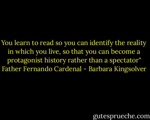 You learn to read so you can identify the reality in which you live, so that you can become a protagonist history rather than a spectator" Father Fernando Cardenal - Barbara Kingsolver