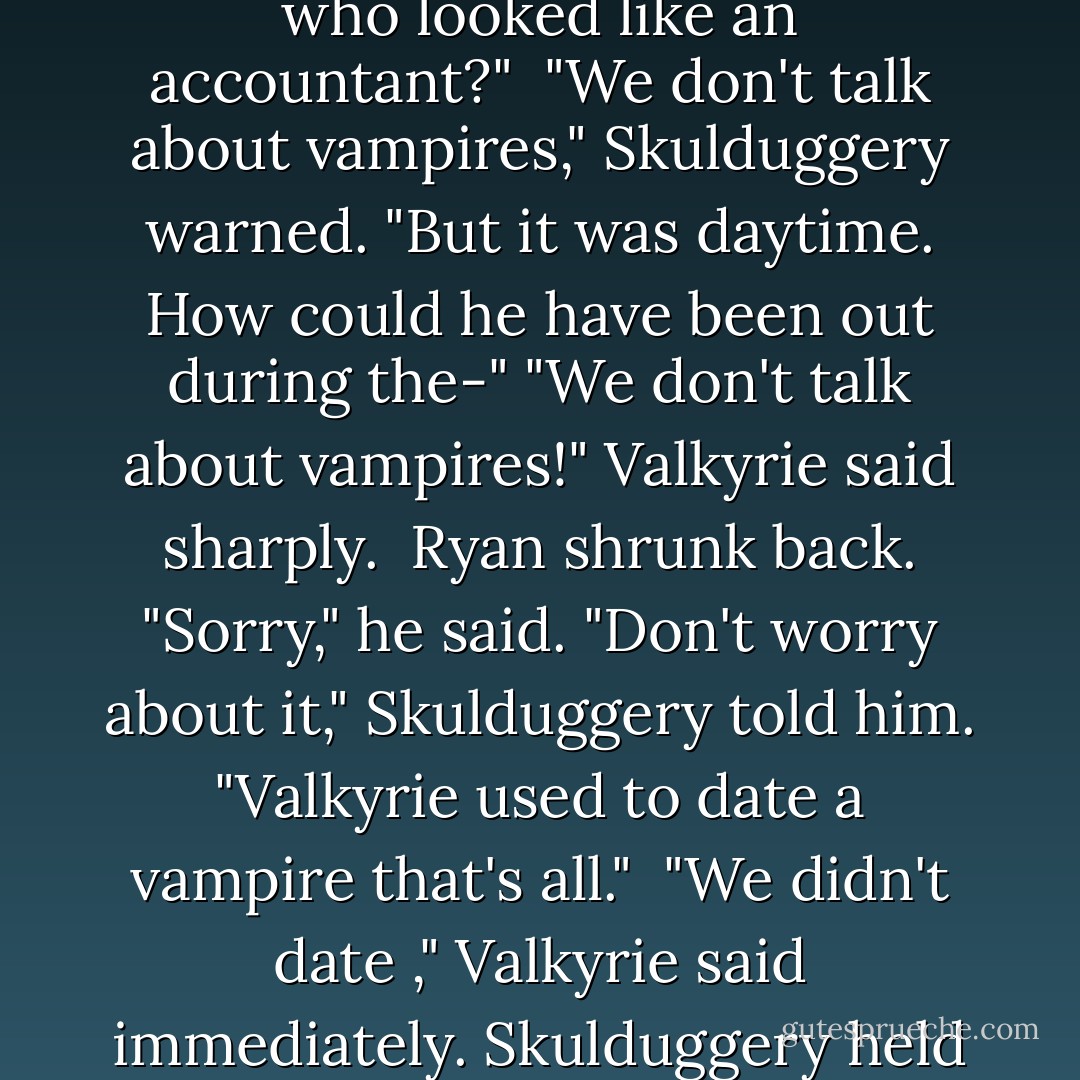 Valkyrie made a face. "Bloody vampires."<br />Ryan sat forward. "That was a vampire? That guy who looked like an accountant?"<br /><br />"We don't talk about vampires," Skulduggery warned.<br />"But it was daytime. How could he have been out during the-"<br />"We don't talk about vampires!" Valkyrie said sharply.<br /><br />Ryan shrunk back. "Sorry," he said.<br />"Don't worry about it," Skulduggery told him. "Valkyrie used to date a vampire that's all."<br /><br />"We didn't <i>date</i> ," Valkyrie said immediately.<br />Skulduggery held a hand up. "I'm not judging."<br /><br />Valkyrie scowled. - Derek Landy