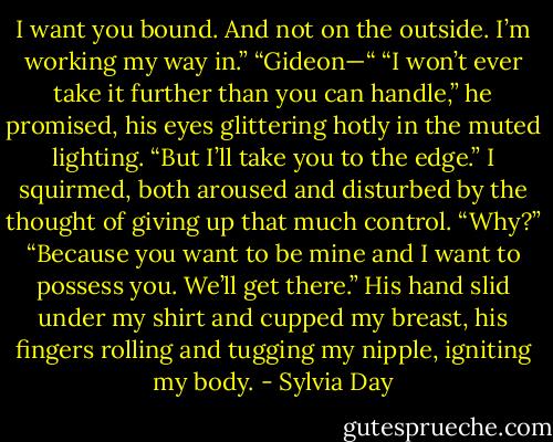 I want you bound. And not on the outside. I’m working my way in.”<br />“Gideon—“<br />“I won’t ever take it further than you can handle,” he promised, his eyes glittering hotly in the muted lighting. “But I’ll take you to the edge.”<br />I squirmed, both aroused and disturbed by the thought of giving up that much control. “Why?”<br />“Because you want to be mine and I want to possess you. We’ll get there.” His hand slid under my shirt and cupped my breast, his fingers rolling and tugging my nipple, igniting my body. - Sylvia Day