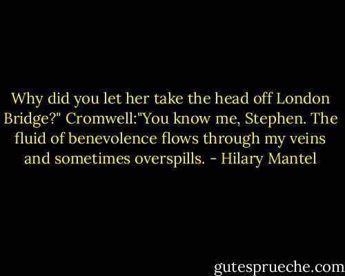 Why did you let her take the head off London Bridge?"<br />Cromwell:"You know me, Stephen. The fluid of benevolence flows through my veins and sometimes overspills. - Hilary Mantel