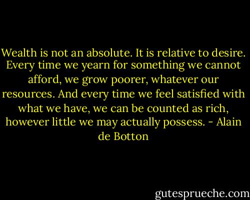 Wealth is not an absolute. It is relative to desire. Every time we yearn for something we cannot afford, we grow poorer, whatever our resources. And every time we feel satisfied with what we have, we can be counted as rich, however little we may actually possess. - Alain de Botton