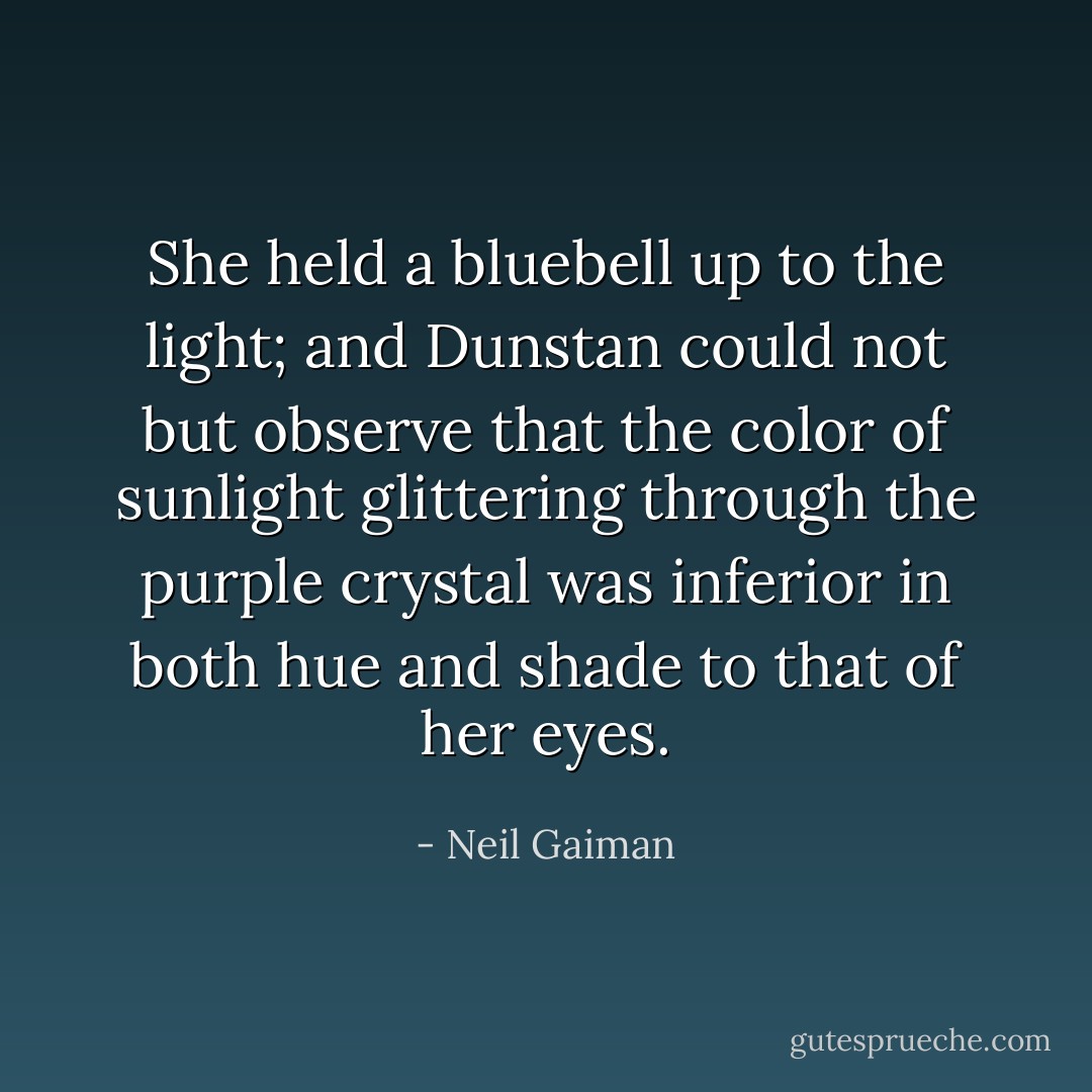 She held a bluebell up to the light; and Dunstan could not but observe that the color of sunlight glittering through the purple crystal was inferior in both hue and shade to that of her eyes. - Neil Gaiman
