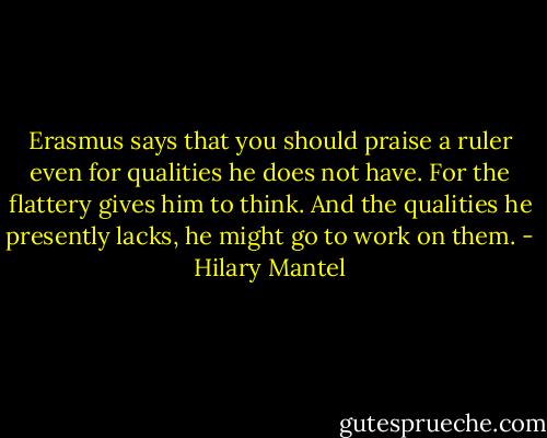Erasmus says that you should praise a ruler even for qualities he does not have. For the flattery gives him to think. And the qualities he presently lacks, he might go to work on them. - Hilary Mantel