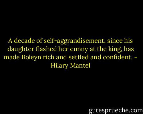 A decade of self-aggrandisement, since his daughter flashed her cunny at the king, has made Boleyn rich and settled and confident. - Hilary Mantel