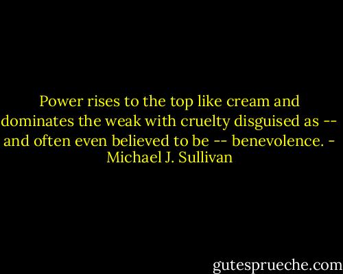 Power rises to the top like cream and dominates the weak with cruelty disguised as -- and often even believed to be -- benevolence. - Michael J. Sullivan