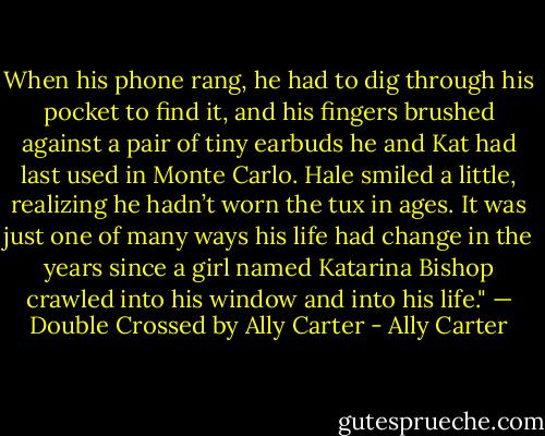 When his phone rang, he had to dig through his pocket to find it, and his fingers brushed against a pair of tiny earbuds he and Kat had last used in Monte Carlo. Hale smiled a little, realizing he hadn’t worn the tux in ages. It was just one of many ways his life had change in the years since a girl named Katarina Bishop crawled into his window and into his life."<br />— Double Crossed by Ally Carter - Ally Carter