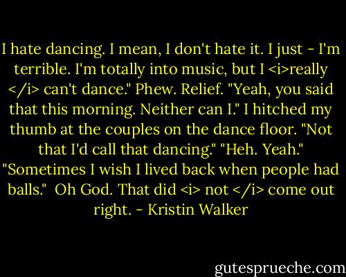 I hate dancing. I mean, I don't hate it. I just - I'm terrible. I'm totally into music, but I <i>really </i> can't dance."<br />Phew. Relief. "Yeah, you said that this morning. Neither can I." I hitched my thumb at the couples on the dance floor. "Not that I'd call that dancing."<br />"Heh. Yeah."<br />"Sometimes I wish I lived back when people had balls."<br /><br />Oh God. That did <i> not </i> come out right. - Kristin Walker