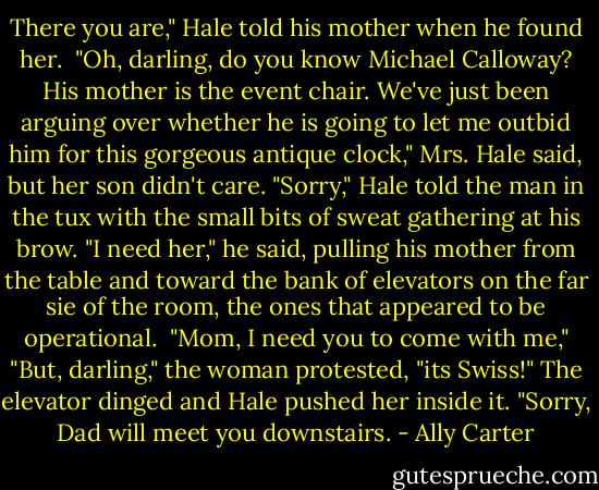There you are," Hale told his mother when he found her. <br />"Oh, darling, do you know Michael Calloway? His mother is the event chair. We've just been arguing over whether he is going to let me outbid him for this gorgeous antique clock," Mrs. Hale said, but her son didn't care.<br />"Sorry," Hale told the man in the tux with the small bits of sweat gathering at his brow. "I need her," he said, pulling his mother from the table and toward the bank of elevators on the far sie of the room, the ones that appeared to be operational. <br />"Mom, I need you to come with me,"<br />"But, darling," the woman protested, "its Swiss!"<br />The elevator dinged and Hale pushed her inside it. "Sorry, Dad will meet you downstairs. - Ally Carter