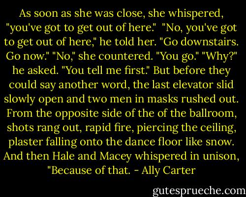 As soon as she was close, she whispered, "you've got to get out of here." <br />"No, you've got to get out of here," he told her. "Go downstairs. Go now."<br />"No," she countered. "You go."<br />"Why?" he asked.<br />"You tell me first."<br />But before they could say another word, the last elevator slid slowly open and two men in masks rushed out. From the opposite side of the of the ballroom, shots rang out, rapid fire, piercing the ceiling, plaster falling onto the dance floor like snow.<br />And then Hale and Macey whispered in unison, "Because of that. - Ally Carter