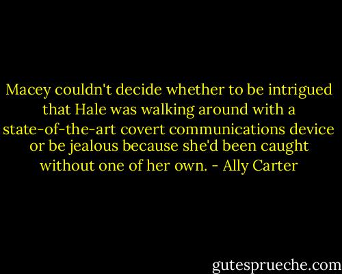 Macey couldn't decide whether to be intrigued that Hale was walking around with a state-of-the-art covert communications device or be jealous because she'd been caught without one of her own. - Ally Carter