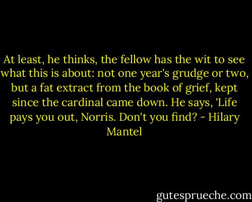 At least, he thinks, the fellow has the wit to see what this is about: not one year's grudge or two, but a fat extract from the book of grief, kept since the cardinal came down. He says, 'Life pays you out, Norris. Don't you find? - Hilary Mantel