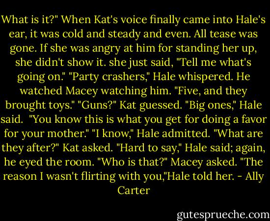 What is it?" When Kat's voice finally came into Hale's ear, it was cold and steady and even. All tease was gone. If she was angry at him for standing her up, she didn't show it. she just said, "Tell me what's going on."<br />"Party crashers," Hale whispered. He watched Macey watching him. "Five, and they brought toys."<br />"Guns?" Kat guessed.<br />"Big ones," Hale said. <br />"You know this is what you get for doing a favor for your mother."<br />"I know," Hale admitted.<br />"What are they after?" Kat asked.<br />"Hard to say," Hale said; again, he eyed the room.<br />"Who is that?" Macey asked.<br />"The reason I wasn't flirting with you,"Hale told her. - Ally Carter