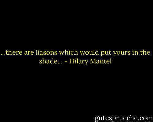 ...there are liasons which would put yours in the shade... - Hilary Mantel