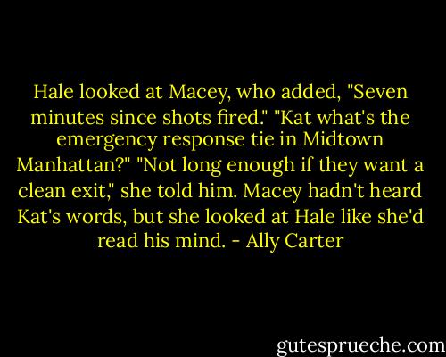 Hale looked at Macey, who added, "Seven minutes since shots fired."<br />"Kat what's the emergency response tie in Midtown Manhattan?"<br />"Not long enough if they want a clean exit," she told him.<br />Macey hadn't heard Kat's words, but she looked at Hale like she'd read his mind. - Ally Carter