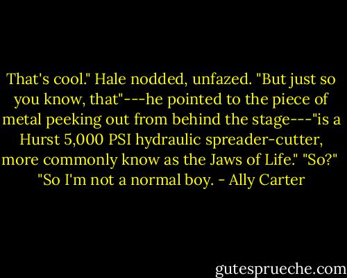 That's cool." Hale nodded, unfazed. "But just so you know, that"---he pointed to the piece of metal peeking out from behind the stage---"is a Hurst 5,000 PSI hydraulic spreader-cutter, more commonly know as the Jaws of Life."<br />"So?" <br />"So I'm not a normal boy. - Ally Carter