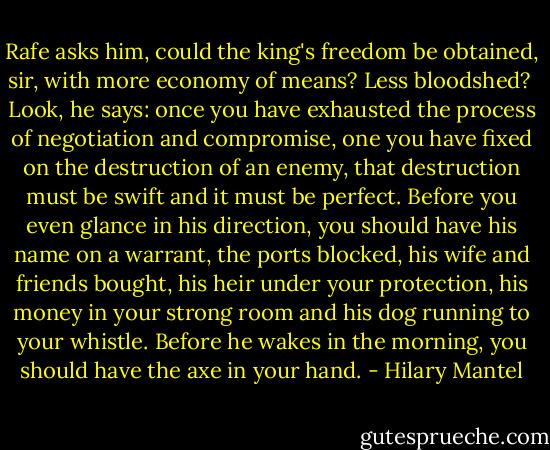 Rafe asks him, could the king's freedom be obtained, sir, with more economy of means? Less bloodshed?<br /><br />Look, he says: once you have exhausted the process of negotiation and compromise, one you have fixed on the destruction of an enemy, that destruction must be swift and it must be perfect. Before you even glance in his direction, you should have his name on a warrant, the ports blocked, his wife and friends bought, his heir under your protection, his money in your strong room and his dog running to your whistle. Before he wakes in the morning, you should have the axe in your hand. - Hilary Mantel