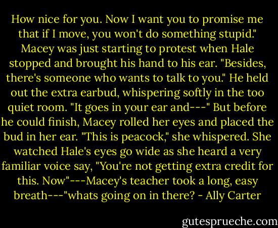 How nice for you. Now I want you to promise me that if I move, you won't do something stupid." Macey was just starting to protest when Hale stopped and brought his hand to his ear. "Besides, there's someone who wants to talk to you." He held out the extra earbud, whispering softly in the too quiet room. "It goes in your ear and---"<br />But before he could finish, Macey rolled her eyes and placed the bud in her ear. "This is peacock," she whispered.<br />She watched Hale's eyes go wide as she heard a very familiar voice say, "You're not getting extra credit for this. Now"---Macey's teacher took a long, easy breath---"whats going on in there? - Ally Carter