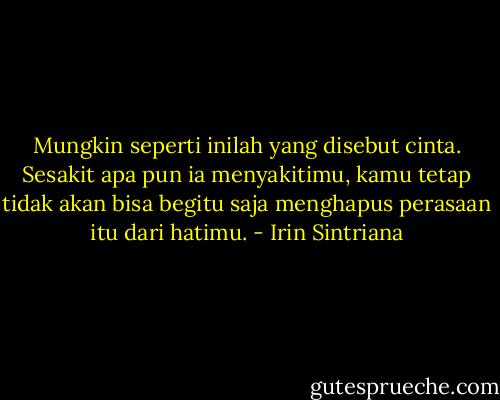 Mungkin seperti inilah yang disebut cinta. Sesakit apa pun ia menyakitimu, kamu tetap tidak akan bisa begitu saja menghapus perasaan itu dari hatimu. - Irin Sintriana