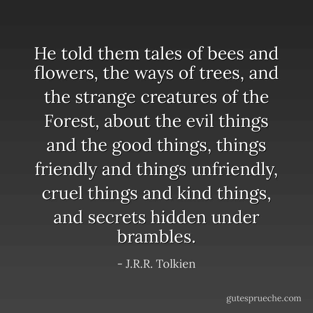 He told them tales of bees and flowers, the ways of trees, and the strange creatures of the Forest, about the evil things and the good things, things friendly and things unfriendly, cruel things and kind things, and secrets hidden under brambles. - J.R.R. Tolkien