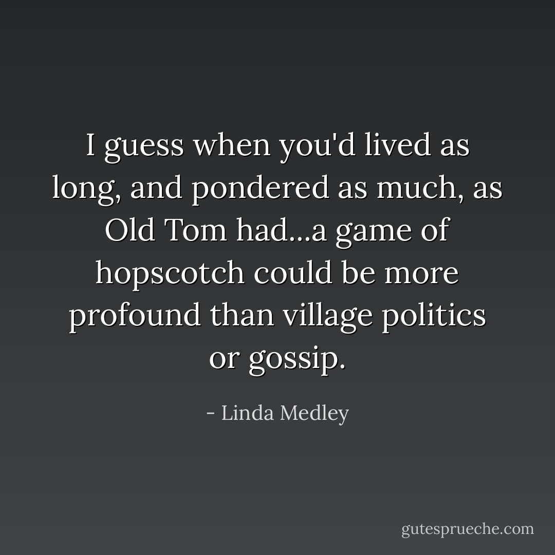 I guess when you'd lived as long, and pondered as much, as Old Tom had...a game of hopscotch could be more profound than village politics or gossip. - Linda Medley
