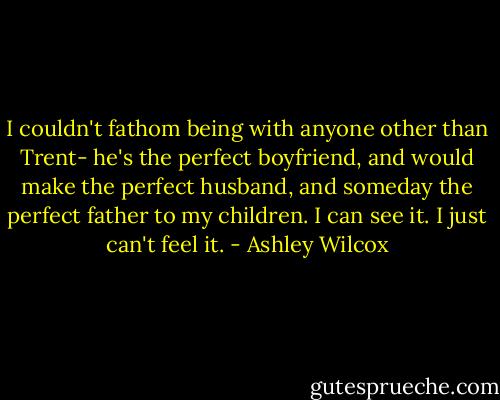 I couldn't fathom being with anyone other than Trent- he's the perfect boyfriend, and would make the perfect husband, and someday the perfect father to my children. I can see it. I just can't feel it. - Ashley Wilcox