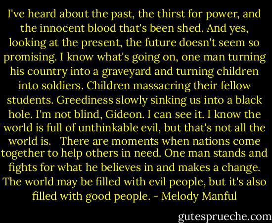 I've heard about the past, the thirst for power, and the innocent blood that's been shed. And yes, looking at the present, the future doesn't seem so promising. I know what's going on, one man turning his country into a graveyard and turning children into soldiers. Children massacring their fellow students. Greediness slowly sinking us into a black hole. I'm not blind, Gideon. I can see it. I know the world is full of unthinkable evil, but that's not all the world is. <br /><br />There are moments when nations come together to help others in need. One man stands and fights for what he believes in and makes a change. The world may be filled with evil people, but it's also filled with good people. - Melody Manful