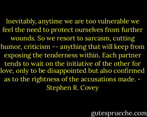 Inevitably, anytime we are too vulnerable we feel the need to protect ourselves from further wounds. So we resort to sarcasm, cutting humor, criticism -- anything that will keep from exposing the tenderness within. Each partner tends to wait on the initiative of the other for love, only to be disappointed but also confirmed as to the rightness of the accusations made. - Stephen R. Covey