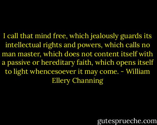 I call that mind free, which jealously guards its intellectual rights and powers, which calls no man master, which does not content itself with a passive or hereditary faith, which opens itself to light whencesoever it may come. - William Ellery Channing