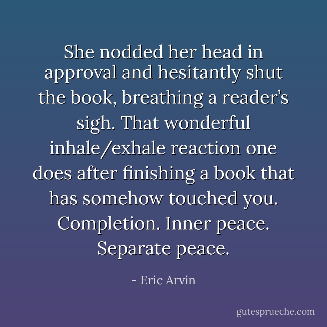 She nodded her head in approval and hesitantly shut the book, breathing a reader’s sigh. That wonderful inhale/exhale reaction one does after finishing a book that has somehow touched you. Completion. Inner peace. Separate peace. - Eric Arvin