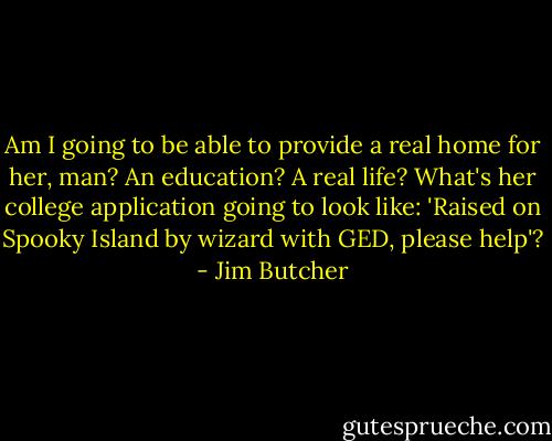 Am I going to be able to provide a real home for her, man? An education? A real life? What's her college application going to look like: 'Raised on Spooky Island by wizard with GED, please help'? - Jim Butcher