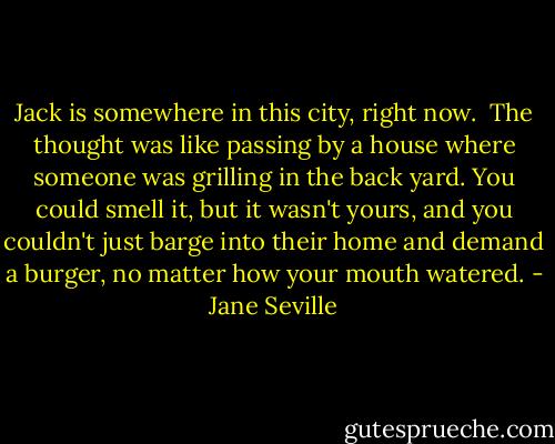 Jack is somewhere in this city, right now. <br />The thought was like passing by a house where someone was grilling in the back yard. You could smell it, but it wasn't yours, and you couldn't just barge into their home and demand a burger, no matter how your mouth watered. - Jane Seville