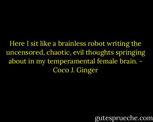 Here I sit like a brainless robot writing the uncensored, chaotic, evil thoughts springing about in my temperamental female brain. - Coco J. Ginger