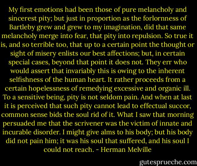 My ﬁrst emotions had been those of pure melancholy and sincerest pity; but just in proportion as the forlornness of Bartleby grew and grew to my imagination, did that same melancholy merge into fear, that pity into repulsion. So true it is, and so terrible too, that up to a certain point the thought or sight of misery enlists our best affections; but, in certain special cases, beyond that point it does not. They err who would assert that invariably this is owing to the inherent selﬁshness of the human heart. It rather proceeds from a certain hopelessness of remedying excessive and organic ill. To a sensitive being, pity is not seldom pain. And when at last it is perceived that such pity cannot lead to effectual succor, common sense bids the soul rid of it. What I saw that morning persuaded me that the scrivener was the victim of innate and incurable disorder. I might give alms to his body; but his body did not pain him; it was his soul that suffered, and his soul I could not reach. - Herman Melville