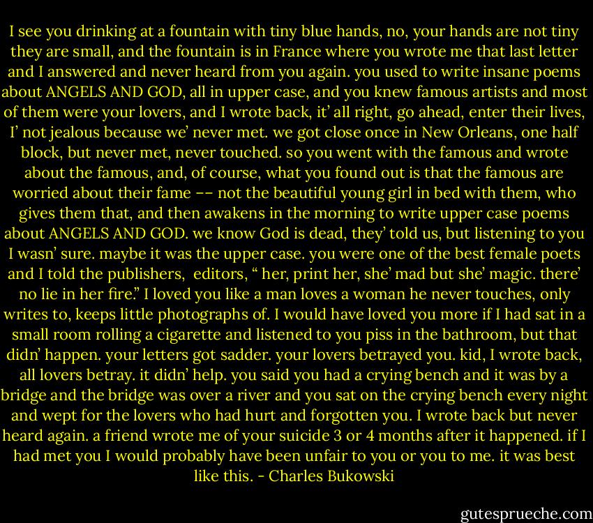 I see you drinking at a fountain with tiny<br />blue hands, no, your hands are not tiny<br />they are small, and the fountain is in France<br />where you wrote me that last letter and<br />I answered and never heard from you again.<br />you used to write insane poems about<br />ANGELS AND GOD, all in upper case, and you<br />knew famous artists and most of them<br />were your lovers, and I wrote back, it’ all right,<br />go ahead, enter their lives, I’ not jealous<br />because we’ never met. we got close once in<br />New Orleans, one half block, but never met, never<br />touched. so you went with the famous and wrote<br />about the famous, and, of course, what you found out<br />is that the famous are worried about<br />their fame –– not the beautiful young girl in bed<br />with them, who gives them that, and then awakens<br />in the morning to write upper case poems about<br />ANGELS AND GOD. we know God is dead, they’ told<br />us, but listening to you I wasn’ sure. maybe<br />it was the upper case. you were one of the<br />best female poets and I told the publishers, <br />editors, “ her, print her, she’ mad but she’<br />magic. there’ no lie in her fire.” I loved you<br />like a man loves a woman he never touches, only<br />writes to, keeps little photographs of. I would have<br />loved you more if I had sat in a small room rolling a<br />cigarette and listened to you piss in the bathroom,<br />but that didn’ happen. your letters got sadder.<br />your lovers betrayed you. kid, I wrote back, all<br />lovers betray. it didn’ help. you said<br />you had a crying bench and it was by a bridge and<br />the bridge was over a river and you sat on the crying<br />bench every night and wept for the lovers who had<br />hurt and forgotten you. I wrote back but never<br />heard again. a friend wrote me of your suicide<br />3 or 4 months after it happened. if I had met you<br />I would probably have been unfair to you or you<br />to me. it was best like this. - Charles Bukowski