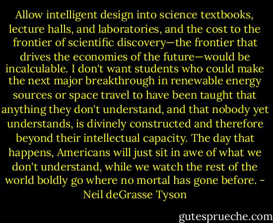 Allow intelligent design into science textbooks, lecture halls, and laboratories, and the cost to the frontier of scientific discovery—the frontier that drives the economies of the future—would be incalculable. I don't want students who could make the next major breakthrough in renewable energy sources or space travel to have been taught that anything they don't understand, and that nobody yet understands, is divinely constructed and therefore beyond their intellectual capacity. The day that happens, Americans will just sit in awe of what we don't understand, while we watch the rest of the world boldly go where no mortal has gone before. - Neil deGrasse Tyson