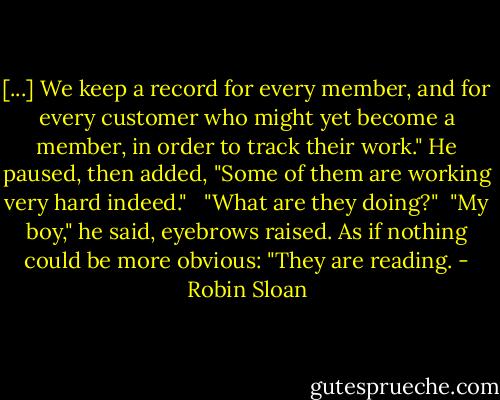[...] We keep a record for every member, and for every customer who might yet become a member, in order to track their work." He paused, then added, "Some of them are working very hard indeed." <br /><br />"What are they doing?"<br /><br />"My boy," he said, eyebrows raised. As if nothing could be more obvious: "They are reading. - Robin Sloan