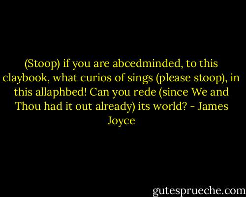 (Stoop) if you are abcedminded, to this claybook, what curios of sings (please stoop), in this allaphbed! Can you rede (since We and Thou had it out already) its world? - James Joyce