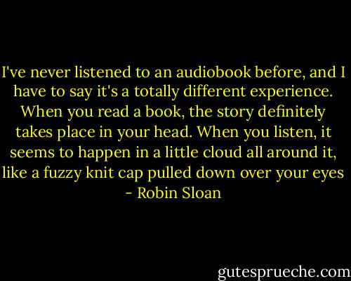 I've never listened to an audiobook before, and I have to say it's a totally different experience. When you read a book, the story definitely takes place in your head. When you listen, it seems to happen in a little cloud all around it, like a fuzzy knit cap pulled down over your eyes - Robin Sloan