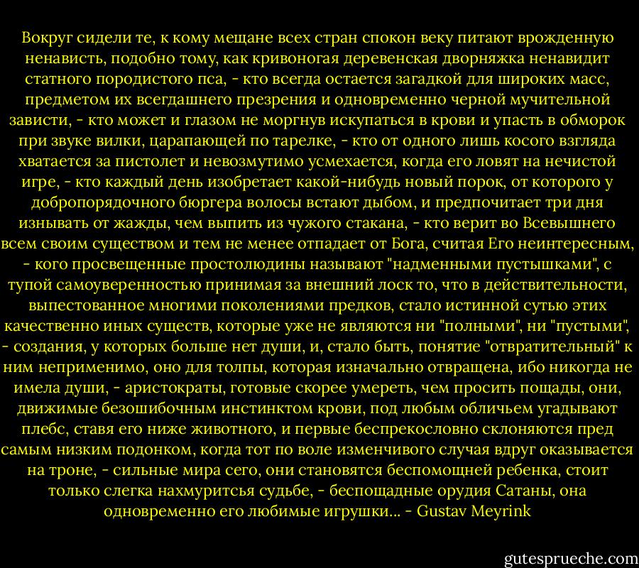 Вокруг сидели те, к кому мещане всех стран спокон веку питают врожденную ненависть, подобно тому, как кривоногая деревенская дворняжка ненавидит статного породистого пса, - кто всегда остается загадкой для широких масс, предметом их всегдашнего презрения и одновременно черной мучительной зависти, - кто может и глазом не моргнув искупаться в крови и упасть в обморок при звуке вилки, царапающей по тарелке, - кто от одного лишь косого взгляда хватается за пистолет и невозмутимо усмехается, когда его ловят на нечистой игре, - кто каждый день изобретает какой-нибудь новый порок, от которого у добропорядочного бюргера волосы встают дыбом, и предпочитает три дня изнывать от жажды, чем выпить из чужого стакана, - кто верит во Всевышнего всем своим существом и тем не менее отпадает от Бога, считая Его неинтересным, - кого просвещенные простолюдины называют "надменными пустышками", с тупой самоуверенностью принимая за внешний лоск то, что в действительности, выпестованное многими поколениями предков, стало истинной сутью этих качественно иных существ, которые уже не являются ни "полными", ни "пустыми", - создания, у которых больше нет души, и, стало быть, понятие "отвратительный" к ним неприменимо, оно для толпы, которая изначально отвращена, ибо никогда не имела души, - аристократы, готовые скорее умереть, чем просить пощады, они, движимые безошибочным инстинктом крови, под любым обличьем угадывают плебс, ставя его ниже животного, и первые беспрекословно склоняются пред самым низким подонком, когда тот по воле изменчивого случая вдруг оказывается на троне, - сильные мира сего, они становятся беспомощней ребенка, стоит только слегка нахмуритсья судьбе, - беспощадные орудия Сатаны, она одновременно его любимые игрушки... - Gustav Meyrink