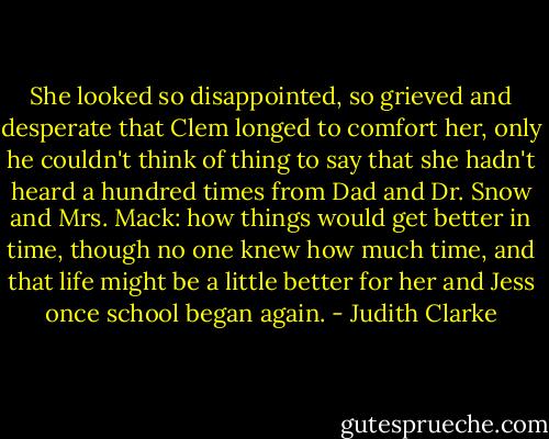 She looked so disappointed, so grieved and desperate that Clem longed to comfort her, only he couldn't think of thing to say that she hadn't heard a hundred times from Dad and Dr. Snow and Mrs. Mack: how things would get better in time, though no one knew how much time, and that life might be a little better for her and Jess once school began again. - Judith Clarke