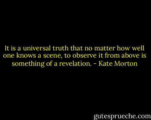 It is a universal truth that no matter how well one knows a scene, to observe it from above is something of a revelation. - Kate Morton