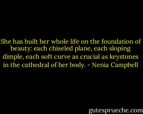 She has built her whole life on the foundation of beauty: each chiseled plane, each sloping dimple, each soft curve as crucial as keystones in the cathedral of her body. - Nenia Campbell
