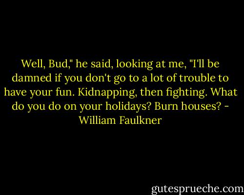 Well, Bud," he said, looking at me, "I'll be damned if you don't go to a lot of trouble to have your fun. Kidnapping, then fighting. What do you do on your holidays? Burn houses? - William Faulkner