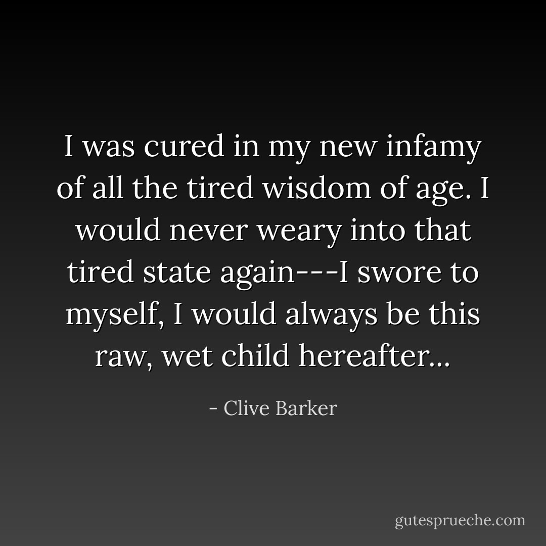 I was cured in my new infamy of all the tired wisdom of age. I would never weary into that tired state again---I swore to myself, I would always be this raw, wet child hereafter... - Clive Barker