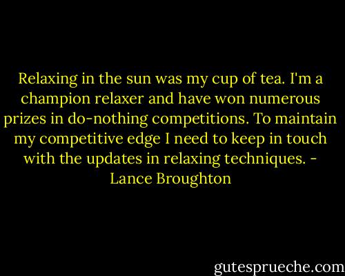 Relaxing in the sun was my cup of tea. I'm a champion relaxer and have won numerous prizes in do-nothing competitions. To maintain my competitive edge I need to keep in touch with the updates in relaxing techniques. - Lance Broughton
