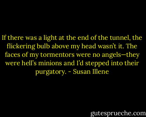 If there was a light at the end of the tunnel, the flickering bulb above my head wasn’t it. The faces of my tormentors were no angels—they were hell’s minions and I’d stepped into their purgatory. - Susan Illene