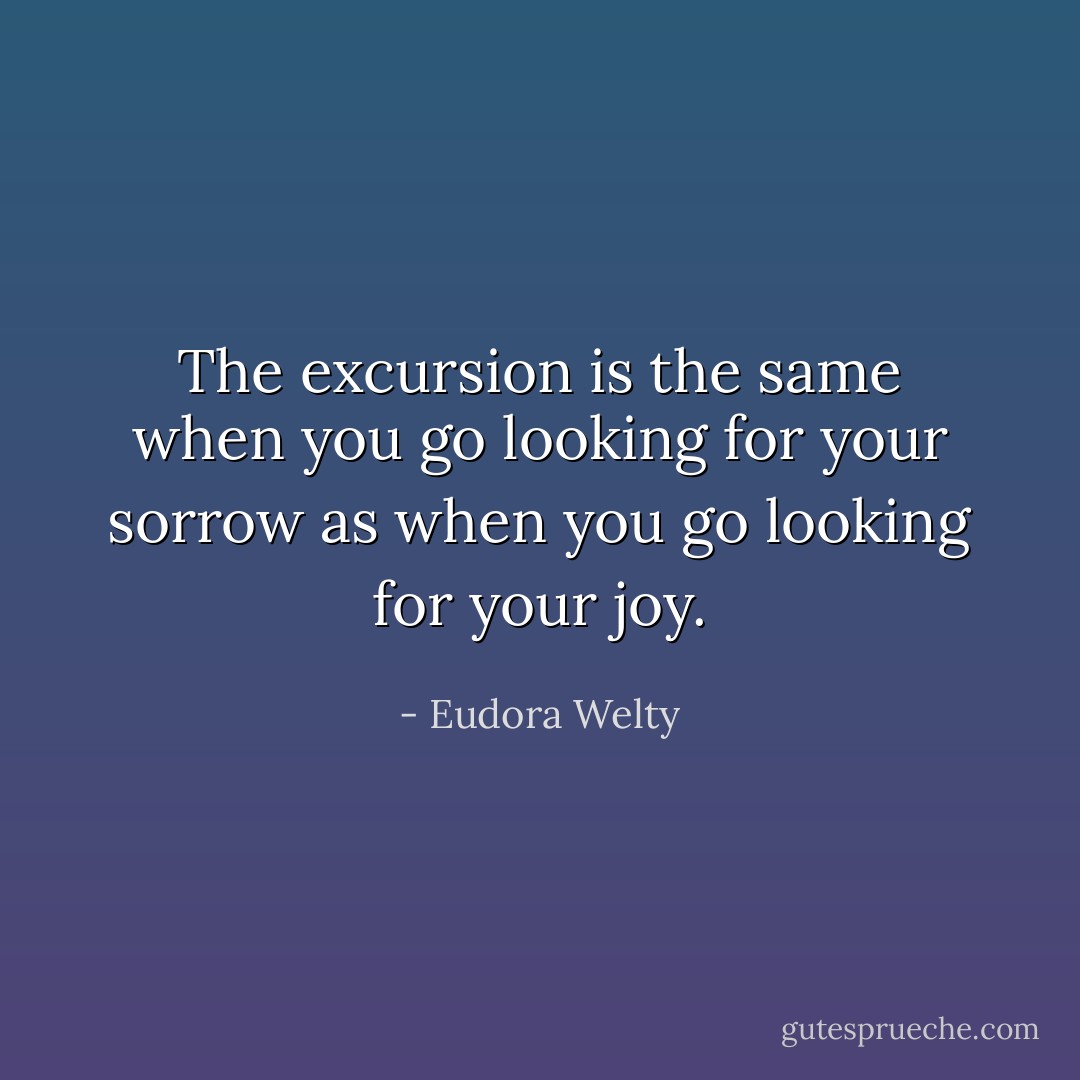 The excursion is the same when you go looking for your sorrow as when you go looking for your joy. - Eudora Welty