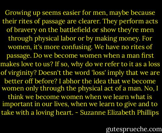 Growing up seems easier for men, maybe because their rites of passage are clearer. They perform acts of bravery on the battlefield or show they're men through physical labor or by making money. For women, it's more confusing. We have no rites of passage. Do we become women when a man first makes love to us? If so, why do we refer to it as a loss of virginity? Doesn't the word 'loss' imply that we are better off before? I abhor the idea that we become women only through the physical act of a man. No, I think we become women when we learn what is important in our lives, when we learn to give and to take with a loving heart. - Suzanne Elizabeth Phillips