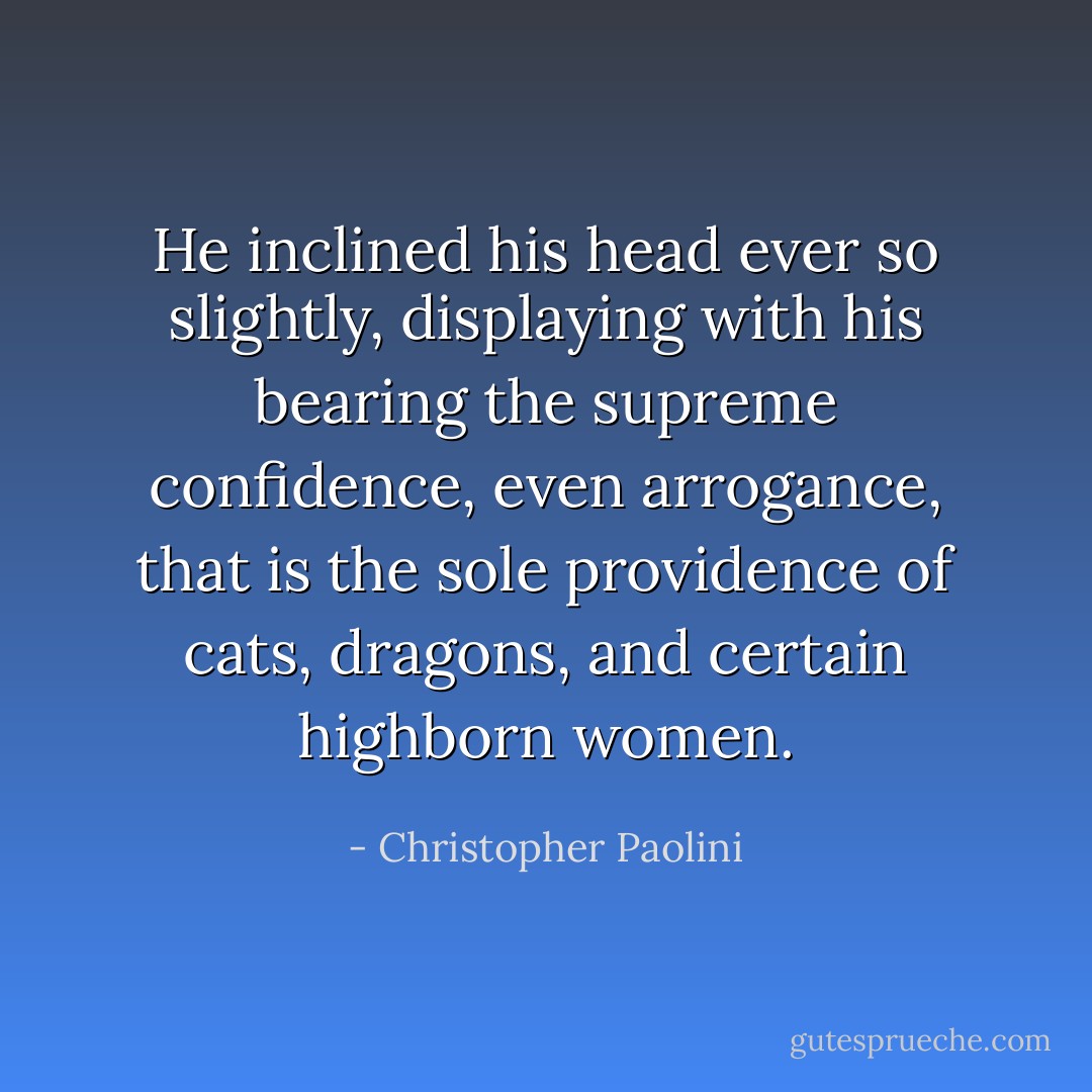 He inclined his head ever so slightly, displaying with his bearing the supreme confidence, even arrogance, that is the sole providence of cats, dragons, and certain highborn women. - Christopher Paolini